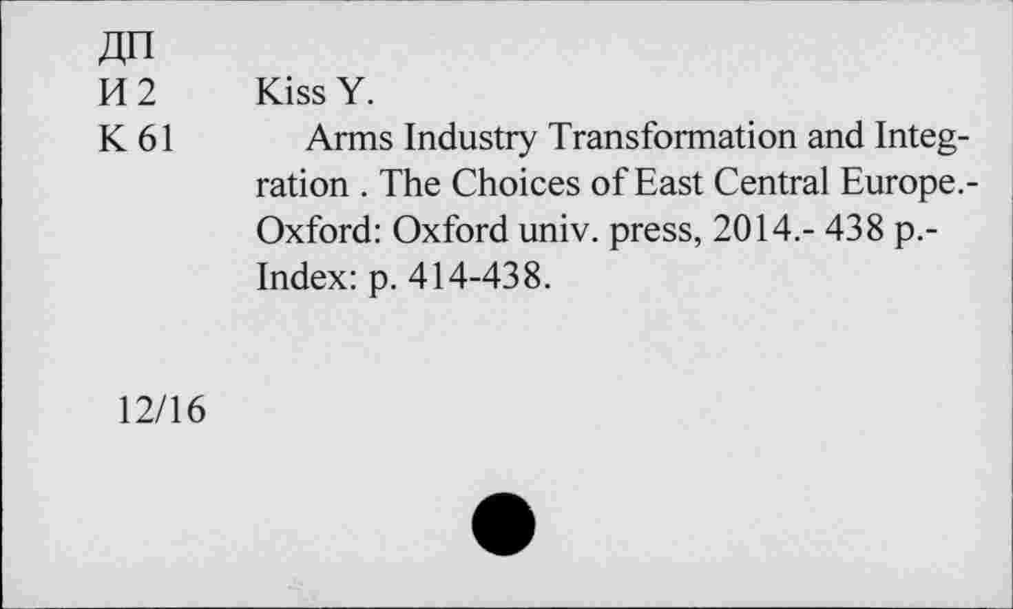 ﻿«n
K 2 Kiss Y.
K 61 Arms Industry Transformation and Integration . The Choices of East Central Europe.-Oxford: Oxford univ. press, 2014.- 438 p.-Index: p. 414-438.
12/16